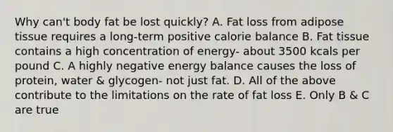 Why can't body fat be lost quickly? A. Fat loss from adipose tissue requires a long-term positive calorie balance B. Fat tissue contains a high concentration of energy- about 3500 kcals per pound C. A highly negative energy balance causes the loss of protein, water & glycogen- not just fat. D. All of the above contribute to the limitations on the rate of fat loss E. Only B & C are true