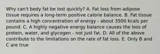 Why can't body fat be lost quickly? A. Fat loss from adipose tissue requires a long-term positive calorie balance. B. Fat tissue contains a high concentration of energy - about 3500 kcals per pound. C. A highly negative energy balance causes the loss of protein, water, and glycogen - not just fat. D. All of the above contribute to the limitations on the rate of fat loss. E. Only B and C are true