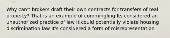 Why can't brokers draft their own contracts for transfers of real property? That is an example of commingling Its considered an unauthorized practice of law It could potentially violate housing discrimination law It's considered a form of misrepresentation