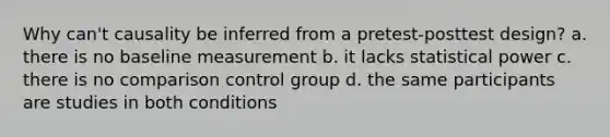 Why can't causality be inferred from a pretest-posttest design? a. there is no baseline measurement b. it lacks statistical power c. there is no comparison control group d. the same participants are studies in both conditions