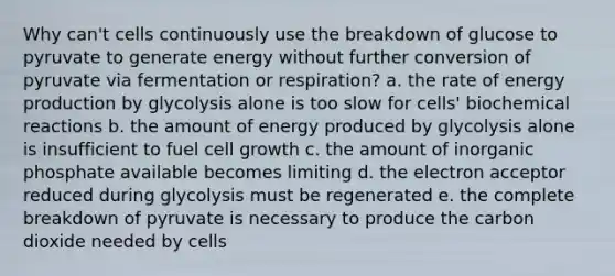 Why can't cells continuously use the breakdown of glucose to pyruvate to generate energy without further conversion of pyruvate via fermentation or respiration? a. the rate of energy production by glycolysis alone is too slow for cells' biochemical reactions b. the amount of energy produced by glycolysis alone is insufficient to fuel cell growth c. the amount of inorganic phosphate available becomes limiting d. the electron acceptor reduced during glycolysis must be regenerated e. the complete breakdown of pyruvate is necessary to produce the carbon dioxide needed by cells