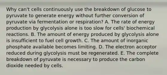 Why can't cells continuously use the breakdown of glucose to pyruvate to generate energy without further conversion of pyruvate via fermentation or respiration? A. The rate of energy production by glycolysis alone is too slow for cells' biochemical reactions. B. The amount of energy produced by glycolysis alone is insufficient to fuel cell growth. C. The amount of inorganic phosphate available becomes limiting. D. The electron acceptor reduced during glycolysis must be regenerated. E. The complete breakdown of pyruvate is necessary to produce the carbon dioxide needed by cells.