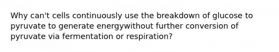 Why can't cells continuously use the breakdown of glucose to pyruvate to generate energywithout further conversion of pyruvate via fermentation or respiration?