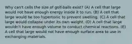 Why can't cells the size of golf-balls exist? (A) A cell that large would not have enough energy inside it to run. (B) A cell that large would be too hypertonic to prevent swelling. (C) A cell that large would collapse under its own weight. (D) A cell that large wouldn't have enough volume to conduct chemical reactions. (E) A cell that large would not have enough surface area to use in exchanging materials.