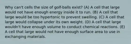 Why can't cells the size of golf-balls exist? (A) A cell that large would not have enough energy inside it to run. (B) A cell that large would be too hypertonic to prevent swelling. (C) A cell that large would collapse under its own weight. (D) A cell that large wouldn't have enough volume to conduct chemical reactions. (E) A cell that large would not have enough surface area to use in exchanging materials.