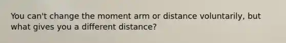 You can't change the moment arm or distance voluntarily, but what gives you a different distance?