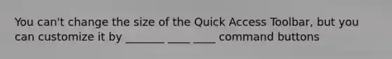 You can't change the size of the Quick Access Toolbar, but you can customize it by _______ ____ ____ command buttons