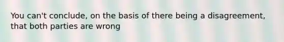 You can't conclude, on the basis of there being a disagreement, that both parties are wrong