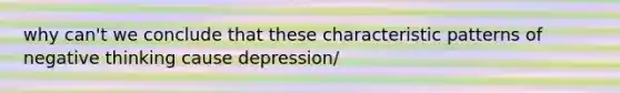 why can't we conclude that these characteristic patterns of negative thinking cause depression/