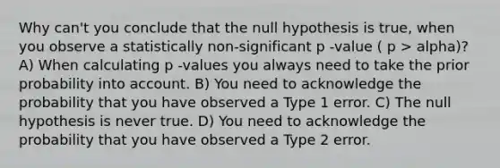 Why can't you conclude that the null hypothesis is true, when you observe a statistically non-significant p -value ( p > alpha)? A) When calculating p -values you always need to take the prior probability into account. B) You need to acknowledge the probability that you have observed a Type 1 error. C) The null hypothesis is never true. D) You need to acknowledge the probability that you have observed a Type 2 error.