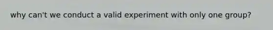 why can't we conduct a valid experiment with only one group?