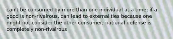 can't be consumed by <a href='https://www.questionai.com/knowledge/keWHlEPx42-more-than' class='anchor-knowledge'>more than</a> one individual at a time; if a good is non-rivalrous, can lead to externalities because one might not consider the other consumer; national defense is completely non-rivalrous