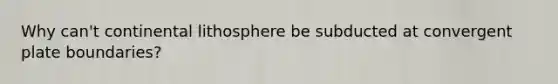 Why can't continental lithosphere be subducted at convergent plate boundaries?
