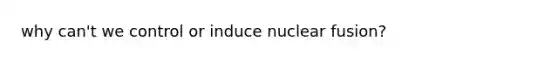 why can't we control or induce nuclear fusion?