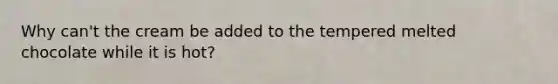 Why can't the cream be added to the tempered melted chocolate while it is hot?