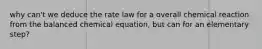 why can't we deduce the rate law for a overall chemical reaction from the balanced chemical equation, but can for an elementary step?