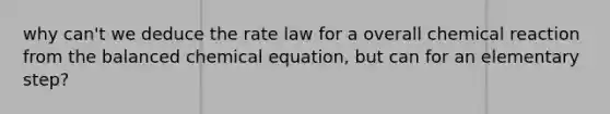 why can't we deduce the rate law for a overall chemical reaction from the balanced chemical equation, but can for an elementary step?