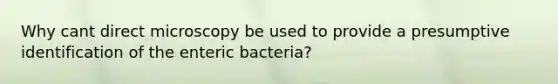 Why cant direct microscopy be used to provide a presumptive identification of the enteric bacteria?