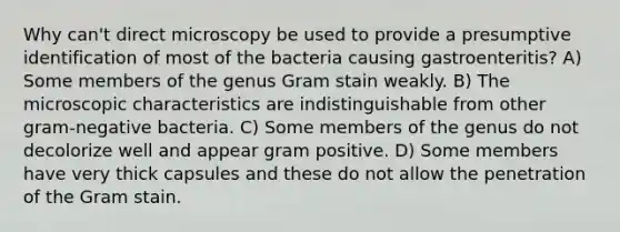 Why can't direct microscopy be used to provide a presumptive identification of most of the bacteria causing gastroenteritis? A) Some members of the genus Gram stain weakly. B) The microscopic characteristics are indistinguishable from other gram-negative bacteria. C) Some members of the genus do not decolorize well and appear gram positive. D) Some members have very thick capsules and these do not allow the penetration of the Gram stain.