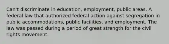 Can't discriminate in education, employment, public areas. A federal law that authorized federal action against segregation in public accommodations, public facilities, and employment. The law was passed during a period of great strength for the civil rights movement.