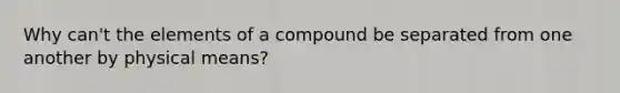 Why can't the elements of a compound be separated from one another by physical means?