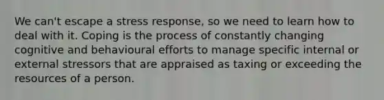 We can't escape a stress response, so we need to learn how to deal with it. Coping is the process of constantly changing cognitive and behavioural efforts to manage specific internal or external stressors that are appraised as taxing or exceeding the resources of a person.