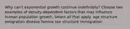 Why can't exponential growth continue indefinitely? Choose two examples of density-dependent factors that may influence human population growth. Select all that apply. age structure emigration disease famine sex structure immigration