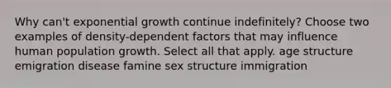 Why can't exponential growth continue indefinitely? Choose two examples of density-dependent factors that may influence human population growth. Select all that apply. age structure emigration disease famine sex structure immigration