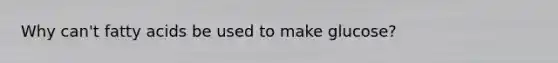 Why can't fatty acids be used to make glucose?