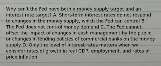 Why can't the Fed have both a money supply target and an interest rate target? A. Short-term interest rates do not respond to changes in the money supply, which the Fed can control B. The Fed does not control money demand C. The Fed cannot offset the impact of changes in cash management by the public or changes in lending policies of commercial banks on the money supply D. Only the level of interest rates matters when we consider rates of growth in real GDP, employment, and rates of price inflation