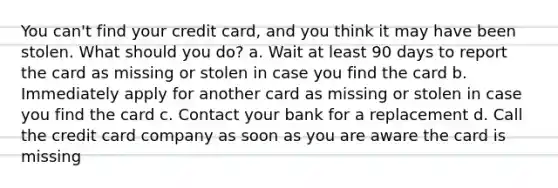 You can't find your credit card, and you think it may have been stolen. What should you do? a. Wait at least 90 days to report the card as missing or stolen in case you find the card b. Immediately apply for another card as missing or stolen in case you find the card c. Contact your bank for a replacement d. Call the credit card company as soon as you are aware the card is missing