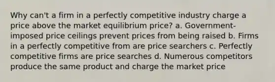 Why can't a firm in a perfectly competitive industry charge a price above the market equilibrium price? a. Government-imposed price ceilings prevent prices from being raised b. Firms in a perfectly competitive from are price searchers c. Perfectly competitive firms are price searches d. Numerous competitors produce the same product and charge the market price