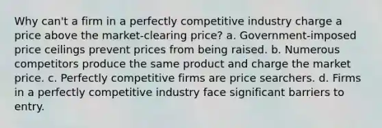 Why can't a firm in a perfectly competitive industry charge a price above the market-clearing price? a. ​Government-imposed price ceilings prevent prices from being raised. b. ​Numerous competitors produce the same product and charge the market price. c. ​Perfectly competitive firms are price searchers. d. ​Firms in a perfectly competitive industry face significant barriers to entry.