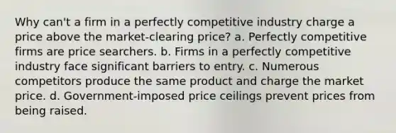 ​Why can't a firm in a perfectly competitive industry charge a price above the market-clearing price? a. ​Perfectly competitive firms are price searchers. b. ​Firms in a perfectly competitive industry face significant barriers to entry. c. ​Numerous competitors produce the same product and charge the market price. d. ​Government-imposed price ceilings prevent prices from being raised.