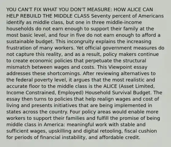 YOU CAN'T FIX WHAT YOU DON'T MEASURE: HOW ALICE CAN HELP REBUILD THE MIDDLE CLASS Seventy percent of Americans identify as middle class, but one in three middle-income households do not earn enough to support their family at the most basic level, and four in five do not earn enough to afford a sustainable budget. This incongruity explains the increasing frustration of many workers. Yet official government measures do not capture this reality, and as a result, policy makers continue to create economic policies that perpetuate the structural mismatch between wages and costs. This Viewpoint essay addresses these shortcomings. After reviewing alternatives to the federal poverty level, it argues that the most realistic and accurate floor to the middle class is the ALICE (Asset Limited, Income Constrained, Employed) Household Survival Budget. The essay then turns to policies that help realign wages and cost of living and presents initiatives that are being implemented in states across the country. Four policy areas would enable more workers to support their families and fulfill the promise of being middle class in America: meaningful work with stable and sufficient wages, upskilling and digital retooling, fiscal cushion for periods of financial instability, and affordable credit.