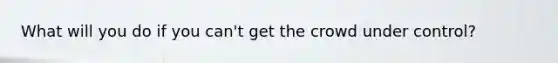 What will you do if you can't get the crowd under control?