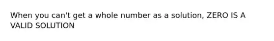 When you can't get a whole number as a solution, ZERO IS A VALID SOLUTION