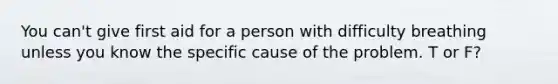 You can't give first aid for a person with difficulty breathing unless you know the specific cause of the problem. T or F?