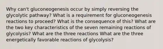 Why can't gluconeogenesis occur by simply reversing the glycolytic pathway? What is a requirement for gluconeogenesis reactions to proceed? What is the consequence of this? What are the two key characteristics of the seven remaining reactions of glycolysis? What are the three reactions What are the three energetically favorable reactions of glycolysis?