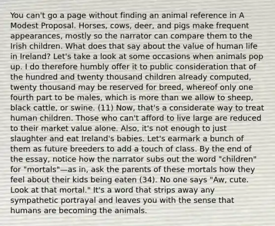 You can't go a page without finding an animal reference in A Modest Proposal. Horses, cows, deer, and pigs make frequent appearances, mostly so the narrator can compare them to the Irish children. What does that say about the value of human life in Ireland? Let's take a look at some occasions when animals pop up. I do therefore humbly offer it to public consideration that of the hundred and twenty thousand children already computed, twenty thousand may be reserved for breed, whereof only one fourth part to be males, which is more than we allow to sheep, black cattle, or swine. (11) Now, that's a considerate way to treat human children. Those who can't afford to live large are reduced to their market value alone. Also, it's not enough to just slaughter and eat Ireland's babies. Let's earmark a bunch of them as future breeders to add a touch of class. By the end of the essay, notice how the narrator subs out the word "children" for "mortals"—as in, ask the parents of these mortals how they feel about their kids being eaten (34). No one says "Aw, cute. Look at that mortal." It's a word that strips away any sympathetic portrayal and leaves you with the sense that humans are becoming the animals.