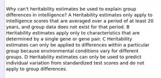 Why can't heritability estimates be used to explain group differences in intelligence? A Heritability estimates only apply to intelligence scores that are averaged over a period of at least 20 years, and group data does not exist for that period. B Heritability estimates apply only to characteristics that are determined by a single gene or gene pair. C Heritability estimates can only be applied to differences within a particular group because environmental conditions vary for different groups. D Heritability estimates can only be used to predict individual variation from standardized test scores and do not apply to group differences.