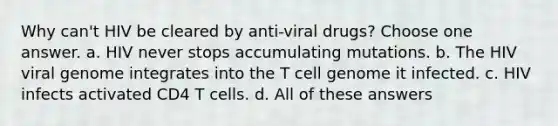 Why can't HIV be cleared by anti-viral drugs? Choose one answer. a. HIV never stops accumulating mutations. b. The HIV viral genome integrates into the T cell genome it infected. c. HIV infects activated CD4 T cells. d. All of these answers