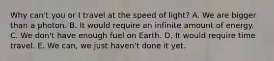 Why can't you or I travel at the speed of light? A. We are bigger than a photon. B. It would require an infinite amount of energy. C. We don't have enough fuel on Earth. D. It would require time travel. E. We can, we just haven't done it yet.