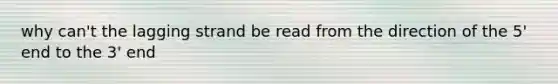 why can't the lagging strand be read from the direction of the 5' end to the 3' end
