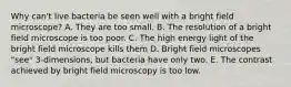 Why can't live bacteria be seen well with a bright field microscope? A. They are too small. B. The resolution of a bright field microscope is too poor. C. The high energy light of the bright field microscope kills them D. Bright field microscopes "see" 3-dimensions, but bacteria have only two. E. The contrast achieved by bright field microscopy is too low.