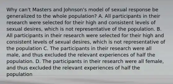 Why can't Masters and Johnson's model of sexual response be generalized to the whole population? A. All participants in their research were selected for their high and consistent levels of sexual desires, which is not representative of the population. B. All participants in their research were selected for their high and consistent levels of sexual desires, which is not representative of the population C. The participants in their research were all male, and thus excluded the relevant experiences of half the population. D. The participants in their research were all female, and thus excluded the relevant experiences of half the population