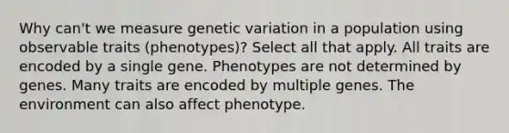 Why can't we measure genetic variation in a population using observable traits (phenotypes)? Select all that apply. All traits are encoded by a single gene. Phenotypes are not determined by genes. Many traits are encoded by multiple genes. The environment can also affect phenotype.