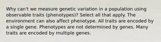 Why can't we measure genetic variation in a population using observable traits (phenotypes)? Select all that apply. The environment can also affect phenotype. All traits are encoded by a single gene. Phenotypes are not determined by genes. Many traits are encoded by multiple genes.