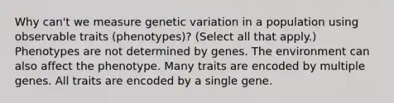 Why can't we measure genetic variation in a population using observable traits (phenotypes)? (Select all that apply.) Phenotypes are not determined by genes. The environment can also affect the phenotype. Many traits are encoded by multiple genes. All traits are encoded by a single gene.