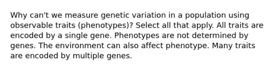 Why can't we measure genetic variation in a population using observable traits (phenotypes)? Select all that apply. All traits are encoded by a single gene. Phenotypes are not determined by genes. The environment can also affect phenotype. Many traits are encoded by multiple genes.